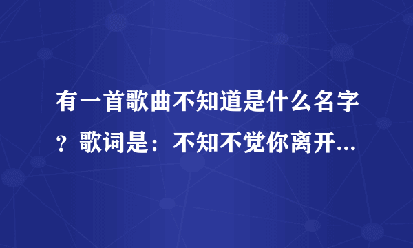 有一首歌曲不知道是什么名字？歌词是：不知不觉你离开我已经快一年了再没有你的日子里我的生活少了快乐