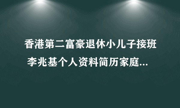 香港第二富豪退休小儿子接班 李兆基个人资料简历家庭背景身价多少