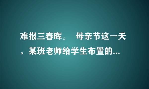 难报三春晖。  母亲节这一天，某班老师给学生布置的作业是：用某种方式表达对母亲的感谢，献上孝  心，如亲手煮一碗汤圆给母亲吃，发一条短信祝母亲节日快乐，在母亲回家前扫地、整理房间，唱一首母亲喜欢听的歌等。  （1）我们为什么要孝敬父母？  （2）作为一名中学生，我们应怎样回报父母、孝敬父母呢？