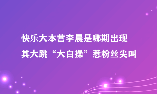 快乐大本营李晨是哪期出现 其大跳“大白操”惹粉丝尖叫