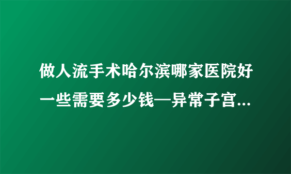 做人流手术哈尔滨哪家医院好一些需要多少钱—异常子宫出血严重么