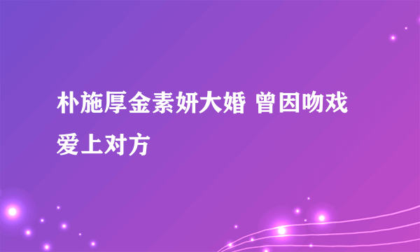 朴施厚金素妍大婚 曾因吻戏爱上对方