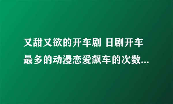 又甜又欲的开车剧 日剧开车最多的动漫恋爱飙车的次数太好磕_飞外网