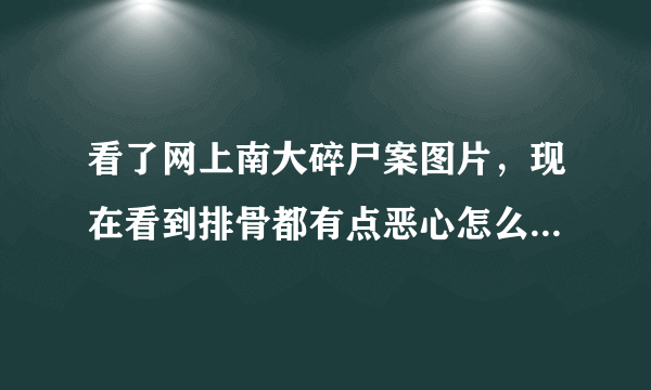 看了网上南大碎尸案图片，现在看到排骨都有点恶心怎么办？还有肉片