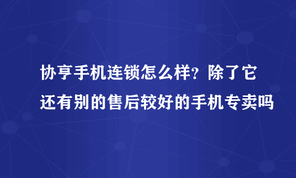 协亨手机连锁怎么样？除了它还有别的售后较好的手机专卖吗