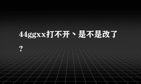 44ggxx打不开丶是不是改了？