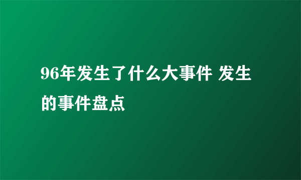 96年发生了什么大事件 发生的事件盘点