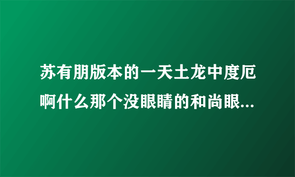 苏有朋版本的一天土龙中度厄啊什么那个没眼睛的和尚眼睛是谁弄没的谢谢