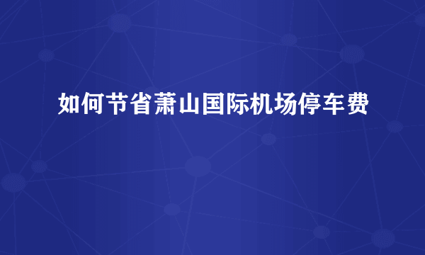 如何节省萧山国际机场停车费