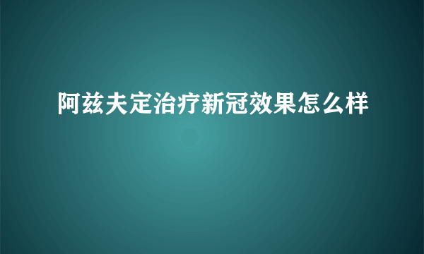 阿兹夫定治疗新冠效果怎么样