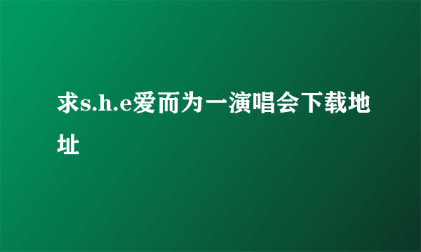 求s.h.e爱而为一演唱会下载地址