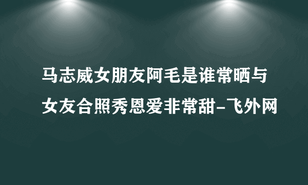 马志威女朋友阿毛是谁常晒与女友合照秀恩爱非常甜-飞外网