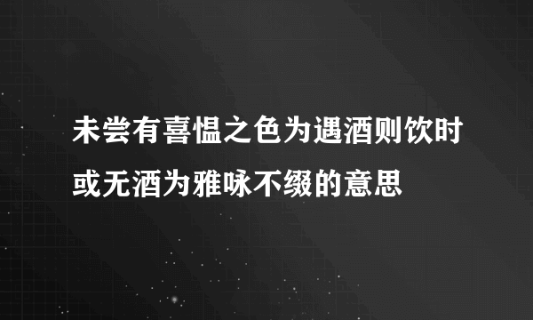 未尝有喜愠之色为遇酒则饮时或无酒为雅咏不缀的意思