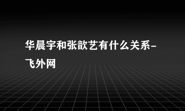 华晨宇和张歆艺有什么关系- 飞外网