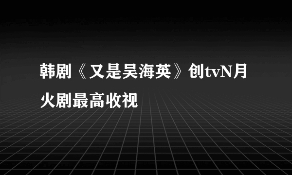 韩剧《又是吴海英》创tvN月火剧最高收视