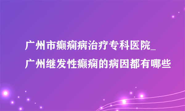 广州市癫痫病治疗专科医院_广州继发性癫痫的病因都有哪些