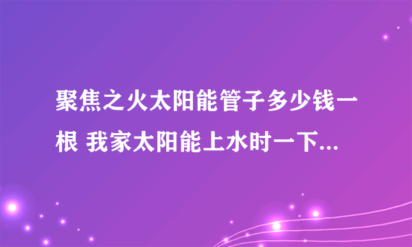 聚焦之火太阳能管子多少钱一根 我家太阳能上水时一下子爆了10几根 真晦？