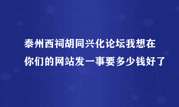 泰州西祠胡同兴化论坛我想在你们的网站发一事要多少钱好了