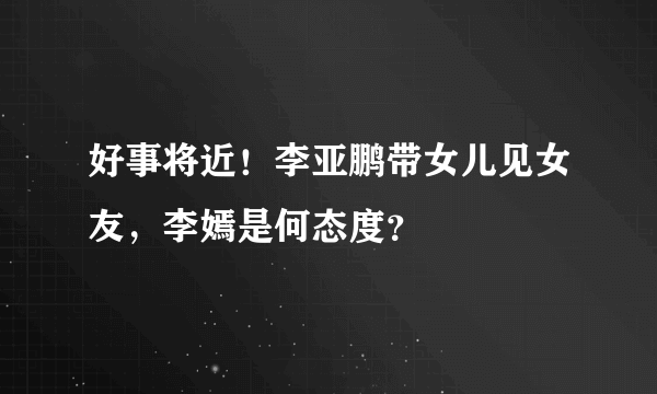 好事将近！李亚鹏带女儿见女友，李嫣是何态度？