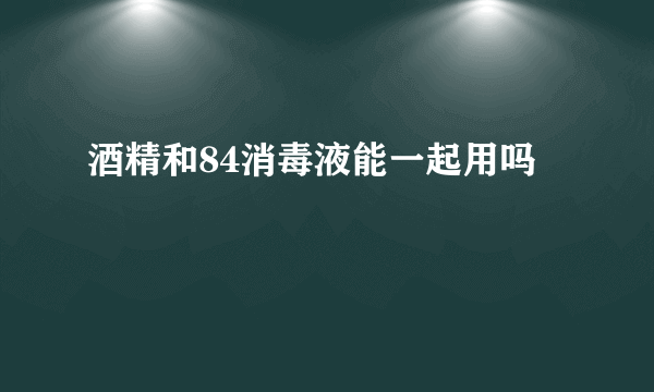 酒精和84消毒液能一起用吗