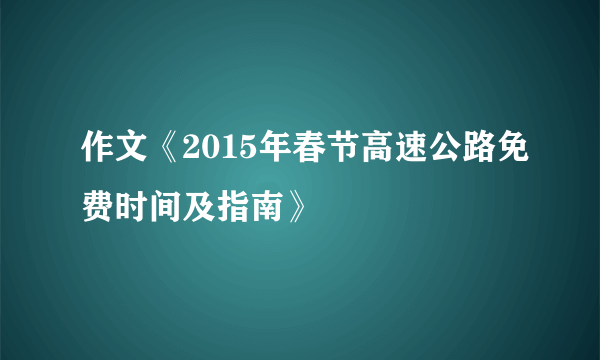 作文《2015年春节高速公路免费时间及指南》