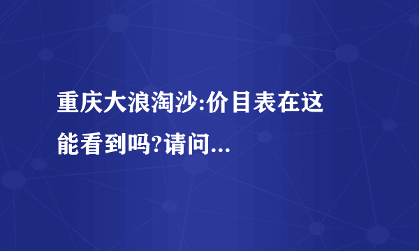 重庆大浪淘沙:价目表在这裏能看到吗?请问...