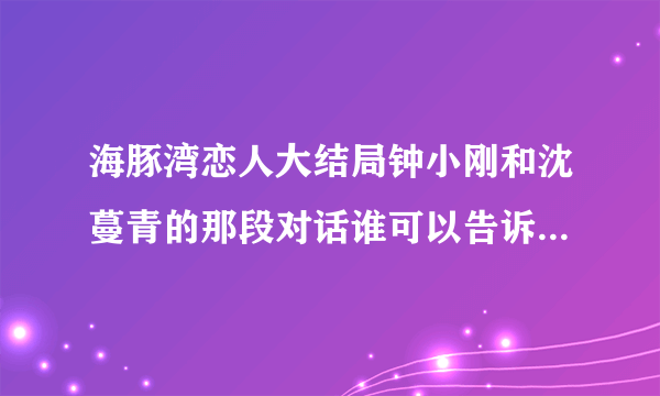 海豚湾恋人大结局钟小刚和沈蔓青的那段对话谁可以告诉我啊``??