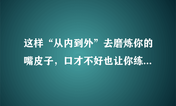 这样“从内到外”去磨炼你的嘴皮子，口才不好也让你练得伶牙俐齿