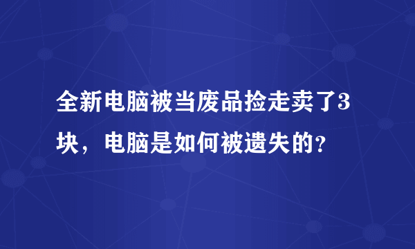 全新电脑被当废品捡走卖了3块，电脑是如何被遗失的？