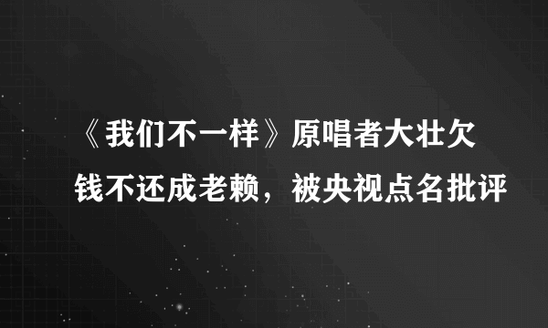 《我们不一样》原唱者大壮欠钱不还成老赖，被央视点名批评