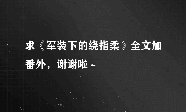 求《军装下的绕指柔》全文加番外，谢谢啦～