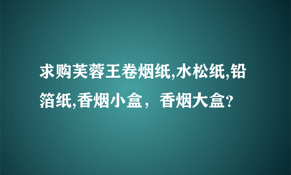 求购芙蓉王卷烟纸,水松纸,铅箔纸,香烟小盒，香烟大盒？