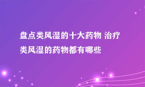 盘点类风湿的十大药物 治疗类风湿的药物都有哪些