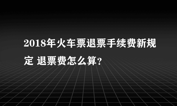 2018年火车票退票手续费新规定 退票费怎么算？