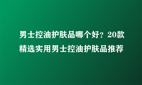 男士控油护肤品哪个好？20款精选实用男士控油护肤品推荐