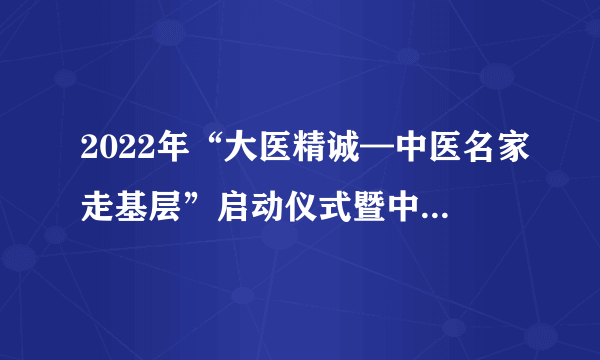 2022年“大医精诚—中医名家走基层”启动仪式暨中医药对口帮扶活动（潮州站）顺利举办