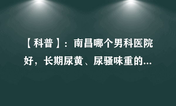 【科普】：南昌哪个男科医院好，长期尿黄、尿骚味重的男性们注意了！以下几点，你知道吗？