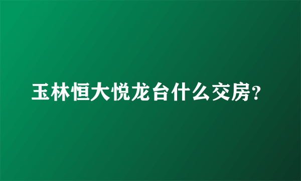 玉林恒大悦龙台什么交房？