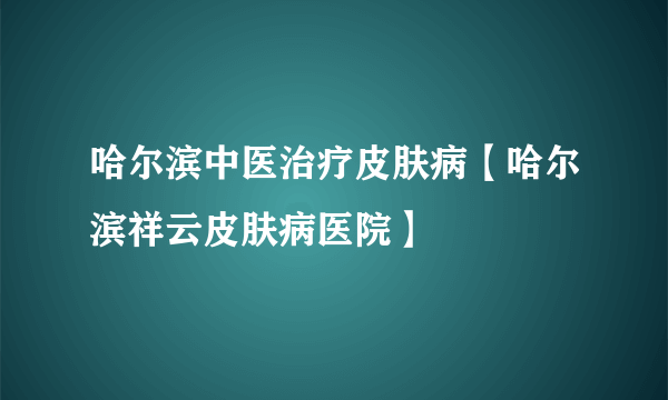 哈尔滨中医治疗皮肤病【哈尔滨祥云皮肤病医院】