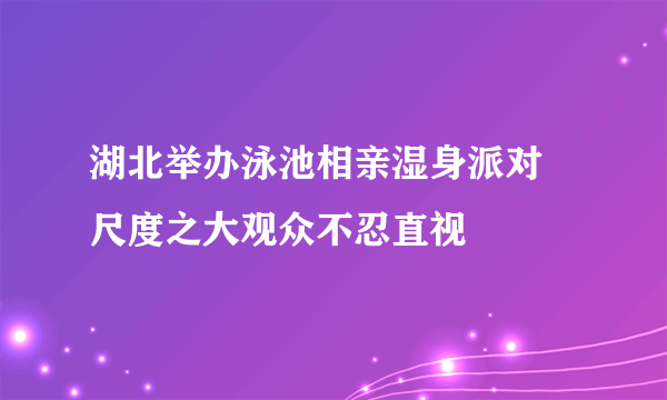 湖北举办泳池相亲湿身派对 尺度之大观众不忍直视