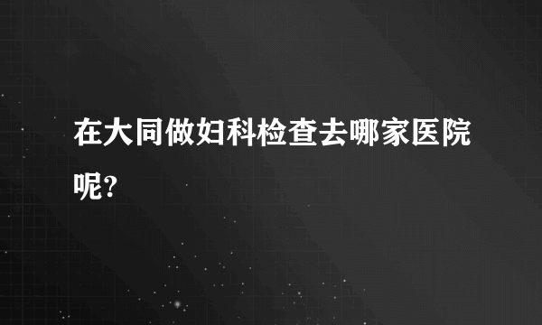 在大同做妇科检查去哪家医院呢?