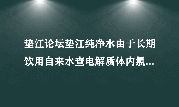 垫江论坛垫江纯净水由于长期饮用自来水查电解质体内氯超标，我想饮问用纯净水，不知那家最好。