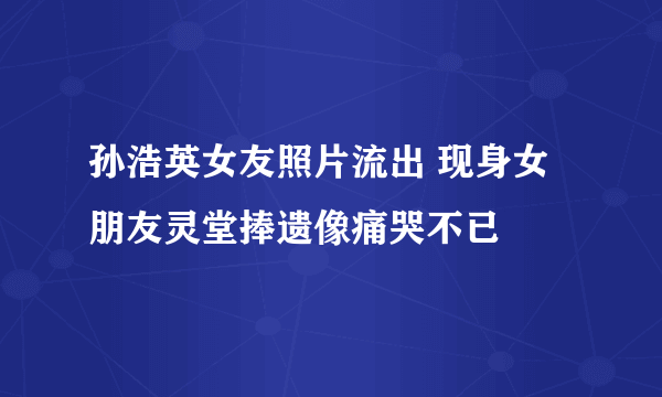 孙浩英女友照片流出 现身女朋友灵堂捧遗像痛哭不已