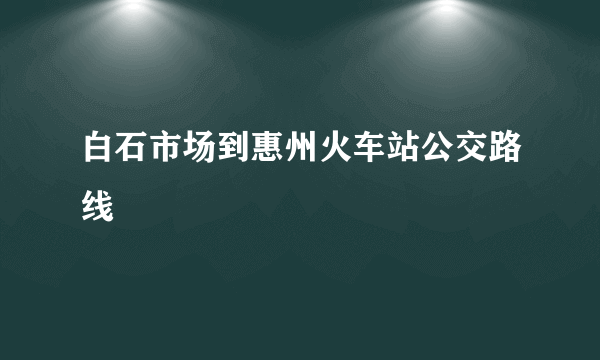 白石市场到惠州火车站公交路线