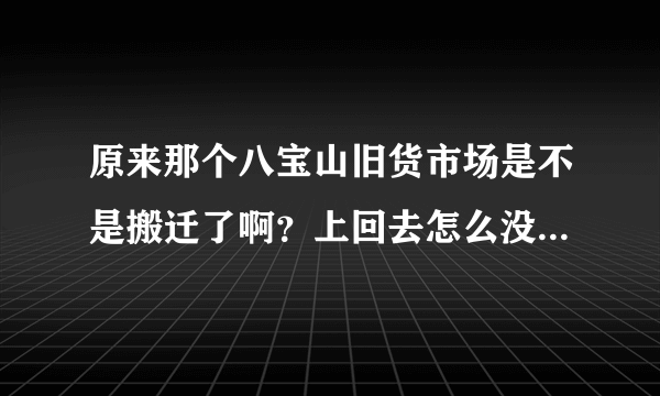 原来那个八宝山旧货市场是不是搬迁了啊？上回去怎么没找着啊？有哪位大哥大姐知道搬哪了告诉一下，谢了！