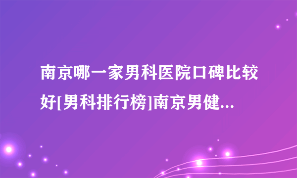 南京哪一家男科医院口碑比较好[男科排行榜]南京男健医院好不好