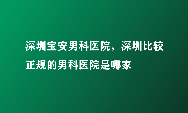 深圳宝安男科医院，深圳比较正规的男科医院是哪家