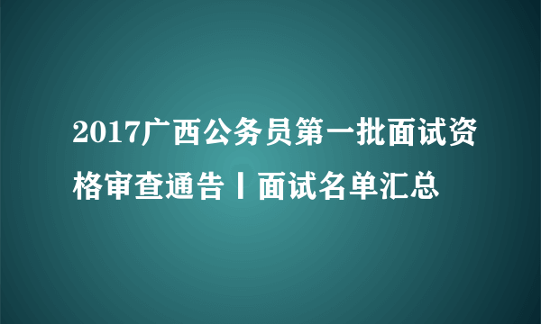 2017广西公务员第一批面试资格审查通告丨面试名单汇总