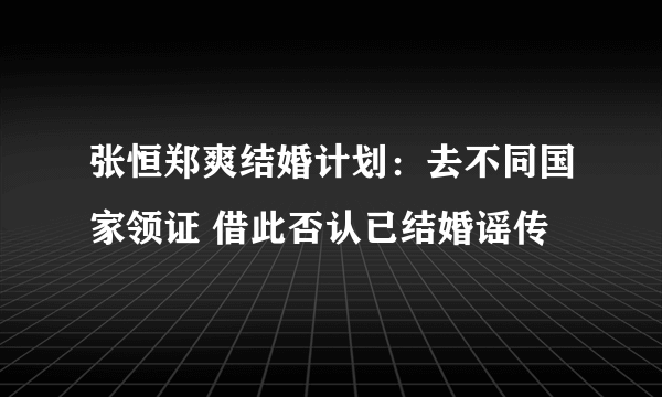 张恒郑爽结婚计划：去不同国家领证 借此否认已结婚谣传