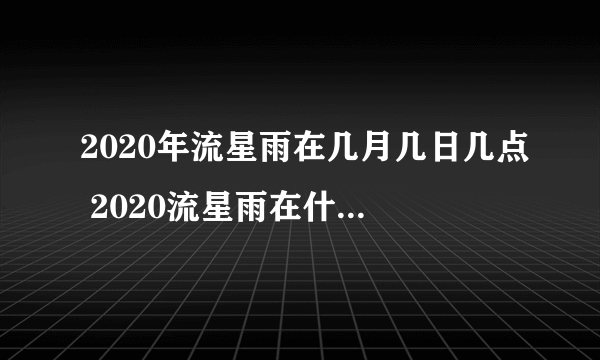 2020年流星雨在几月几日几点 2020流星雨在什么时候出现